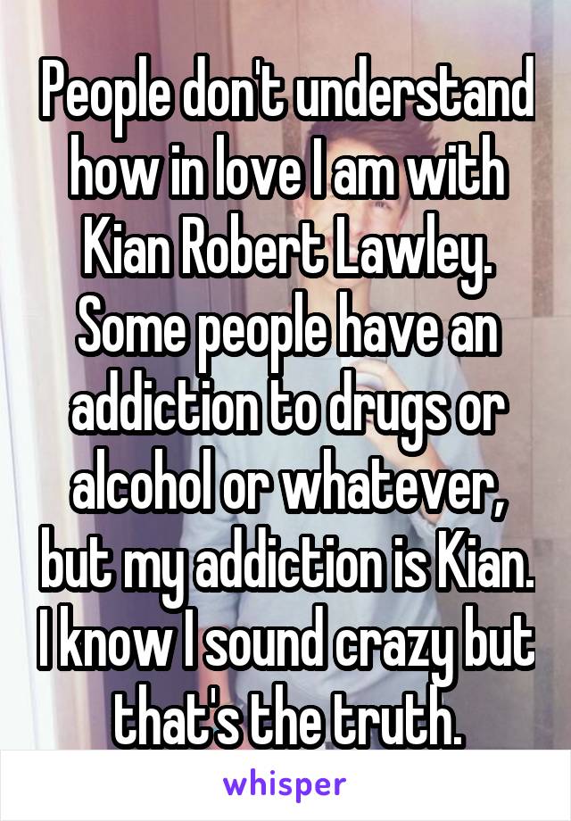 People don't understand how in love I am with Kian Robert Lawley. Some people have an addiction to drugs or alcohol or whatever, but my addiction is Kian. I know I sound crazy but that's the truth.