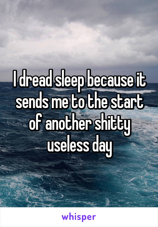 I dread sleep because it sends me to the start of another shitty useless day