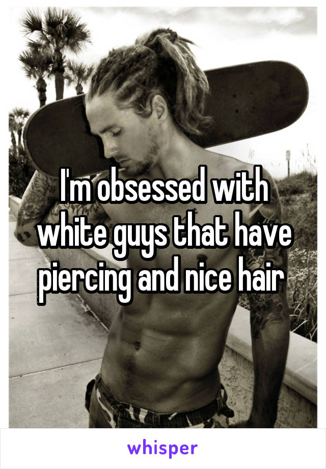 I'm obsessed with white guys that have piercing and nice hair 