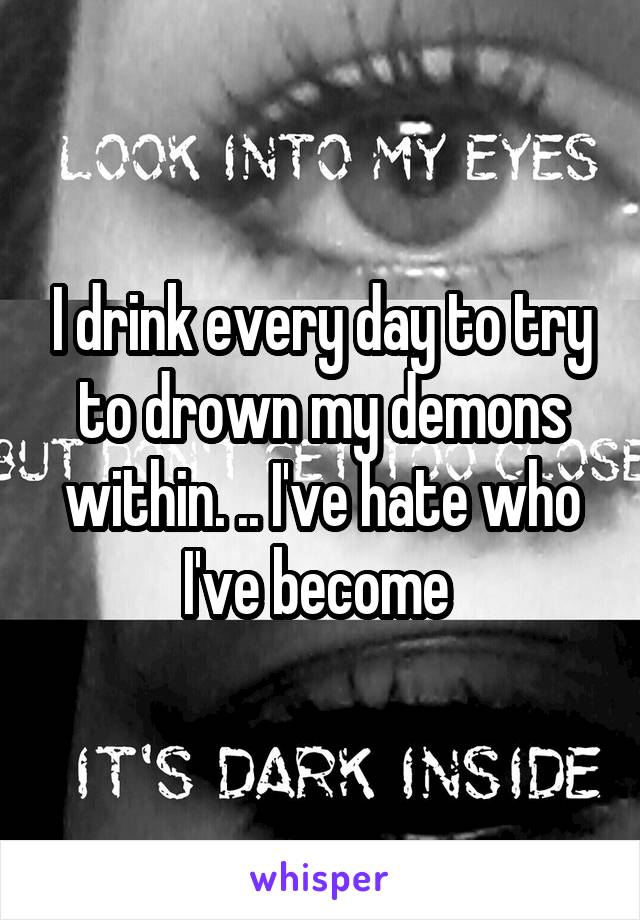 I drink every day to try to drown my demons within. .. I've hate who I've become 