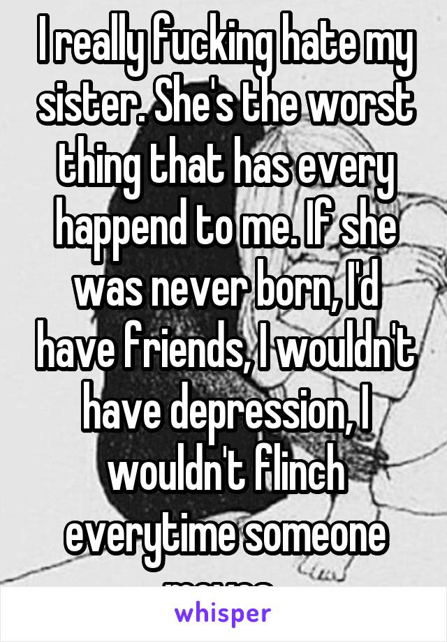 I really fucking hate my sister. She's the worst thing that has every happend to me. If she was never born, I'd have friends, I wouldn't have depression, I wouldn't flinch everytime someone moves. 