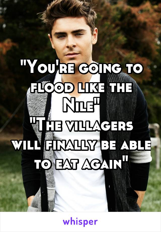 "You're going to flood like the Nile"
"The villagers will finally be able to eat again"