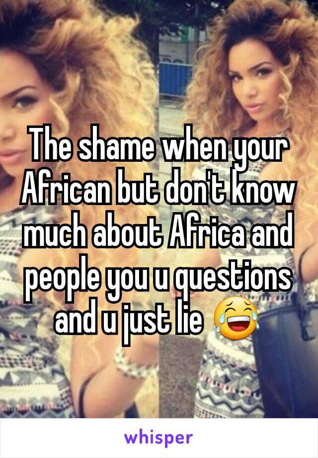 The shame when your African but don't know much about Africa and people you u questions and u just lie 😂