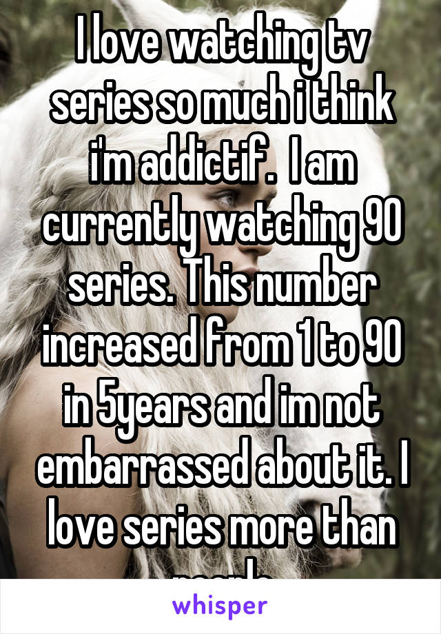 I love watching tv series so much i think i'm addictif.  I am currently watching 90 series. This number increased from 1 to 90 in 5years and im not embarrassed about it. I love series more than people