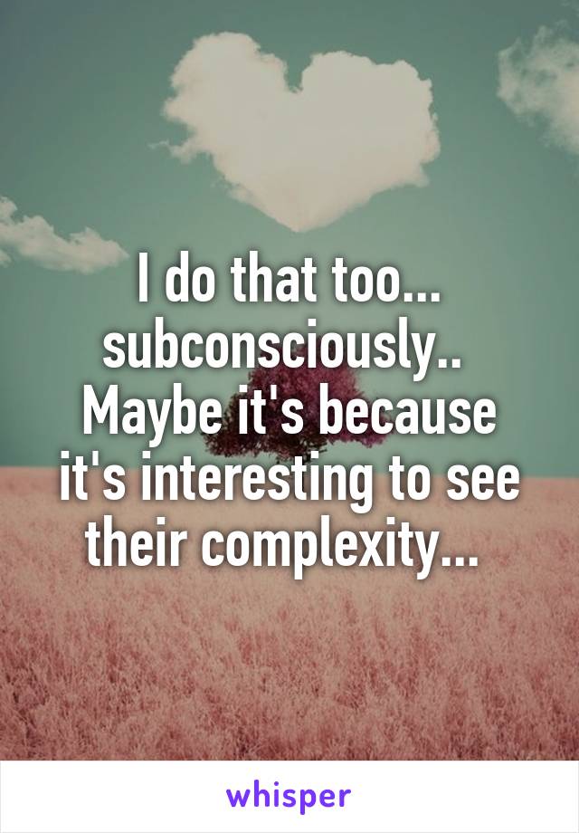 I do that too... subconsciously.. 
Maybe it's because it's interesting to see their complexity... 