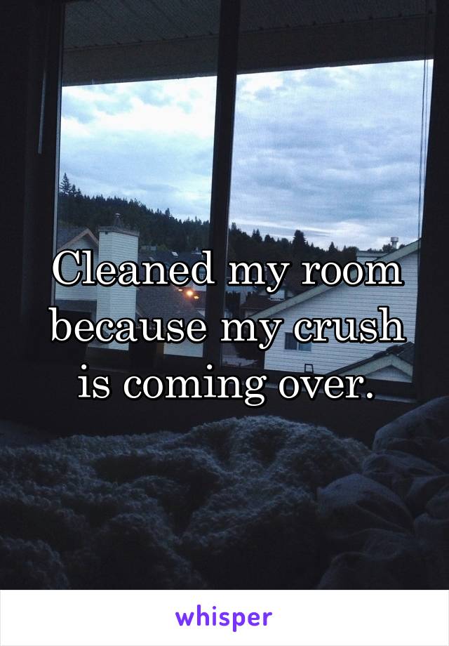 Cleaned my room because my crush is coming over.