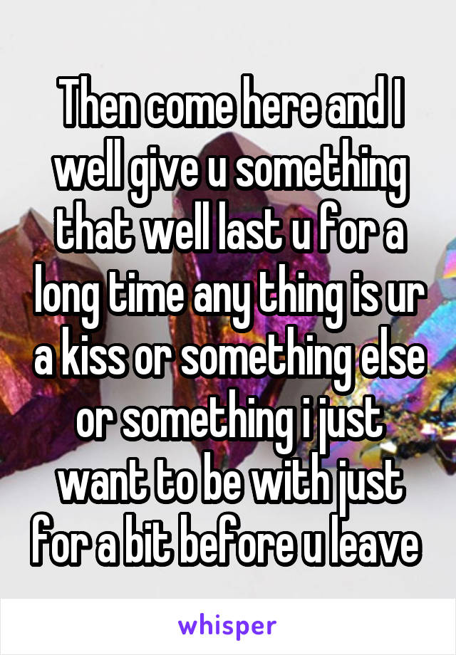 Then come here and I well give u something that well last u for a long time any thing is ur a kiss or something else or something i just want to be with just for a bit before u leave 