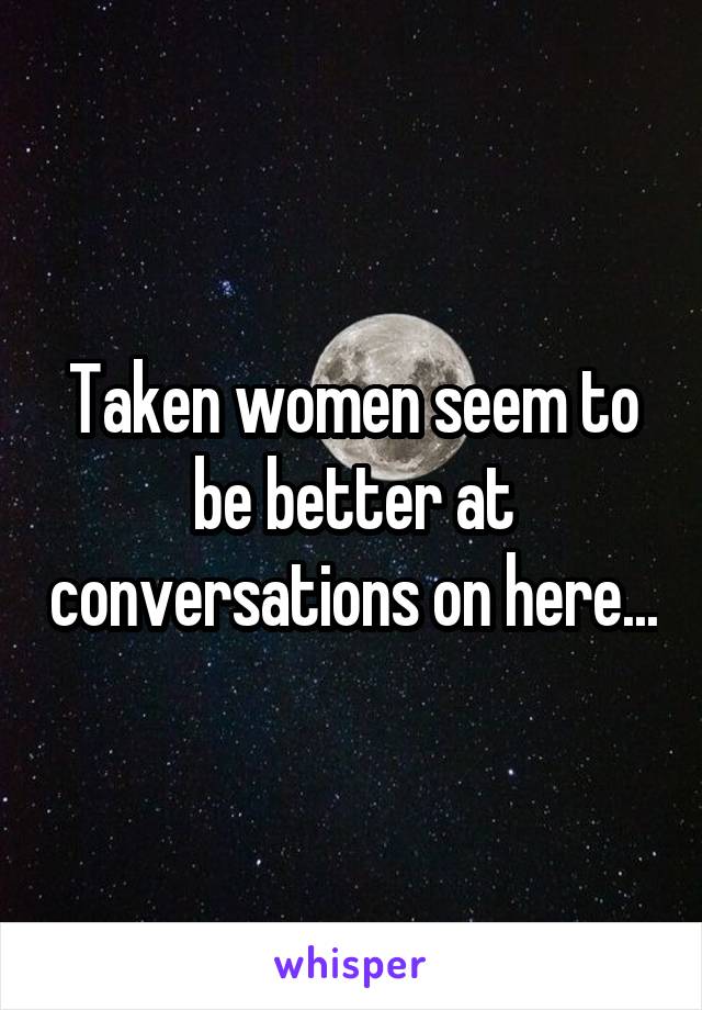 Taken women seem to be better at conversations on here...