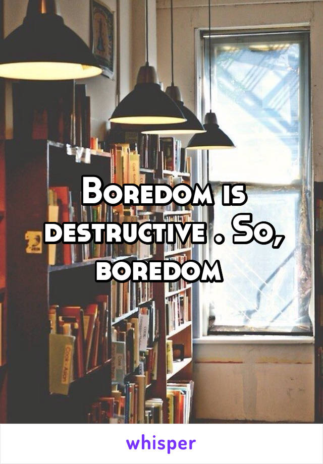 Boredom is destructive . So, boredom 