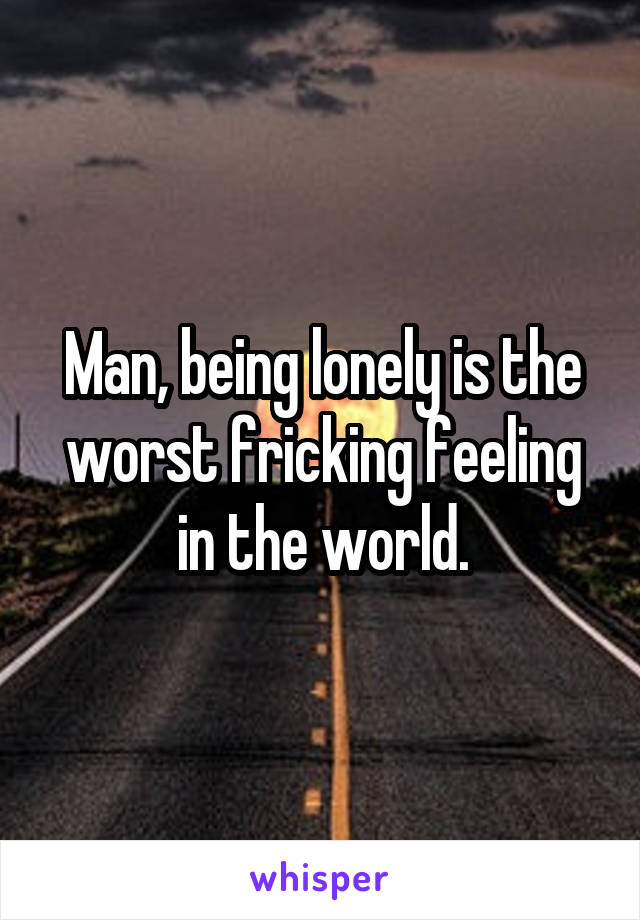 Man, being lonely is the worst fricking feeling in the world.