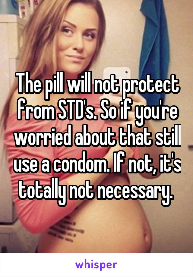 The pill will not protect from STD's. So if you're worried about that still use a condom. If not, it's totally not necessary. 