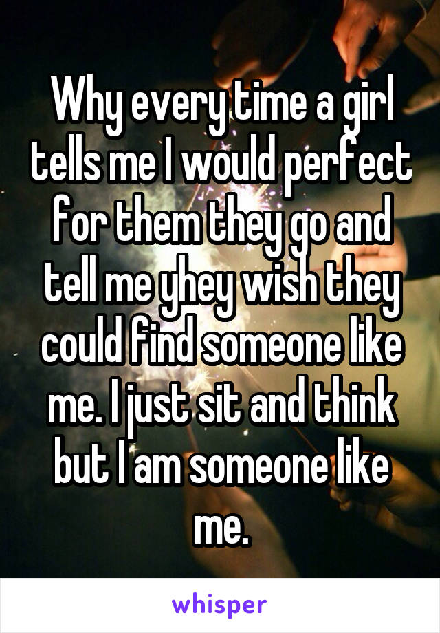 Why every time a girl tells me I would perfect for them they go and tell me yhey wish they could find someone like me. I just sit and think but I am someone like me.