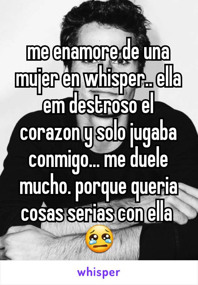 me enamore de una mujer en whisper.. ella  em destroso el corazon y solo jugaba conmigo... me duele mucho. porque queria cosas serias con ella 
😢