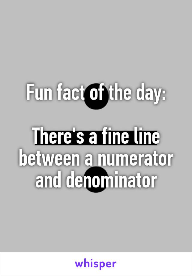 Fun fact of the day:

There's a fine line between a numerator and denominator