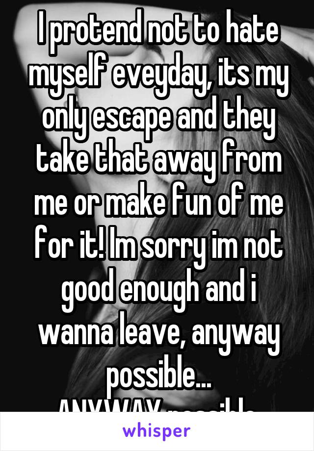 I protend not to hate myself eveyday, its my only escape and they take that away from me or make fun of me for it! Im sorry im not good enough and i wanna leave, anyway possible...
ANYWAY possible.