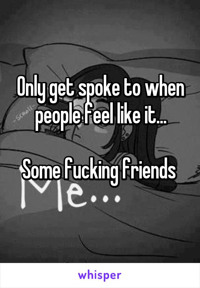 Only get spoke to when people feel like it...

Some fucking friends 
