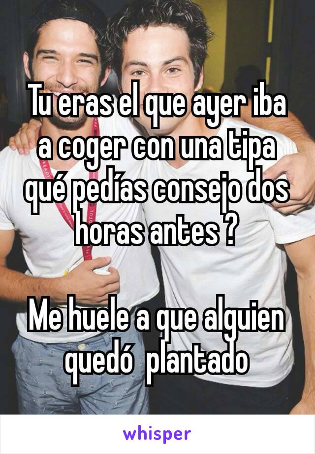 Tu eras el que ayer iba a coger con una tipa qué pedías consejo dos horas antes ?

Me huele a que alguien quedó  plantado