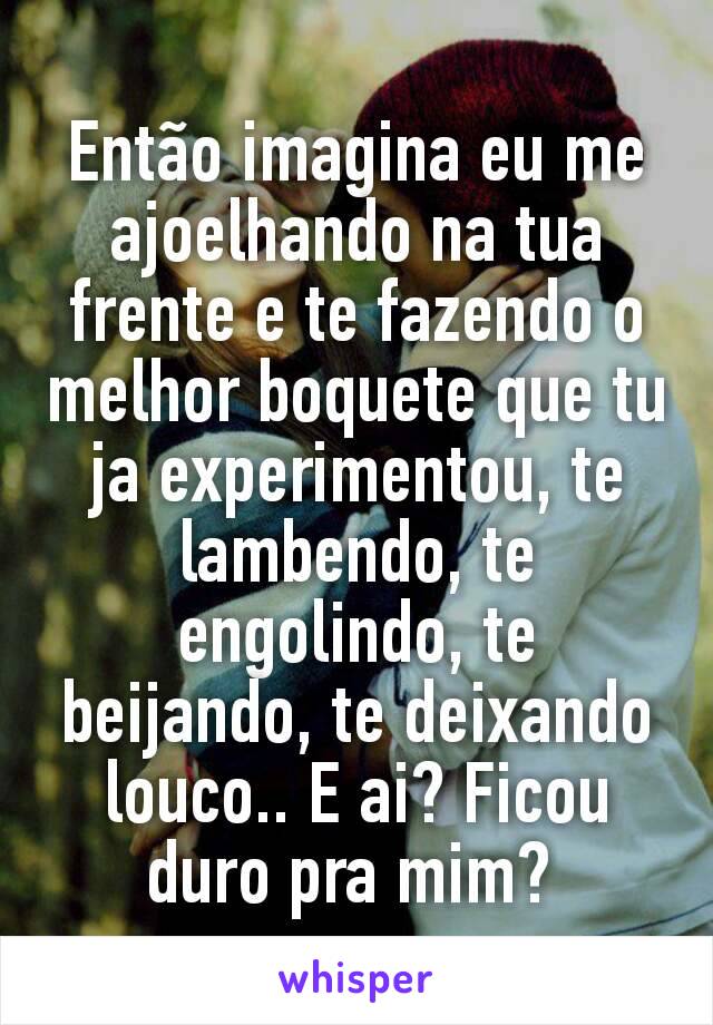 Então imagina eu me ajoelhando na tua frente e te fazendo o melhor boquete que tu ja experimentou, te lambendo, te engolindo, te beijando, te deixando louco.. E ai? Ficou duro pra mim? 