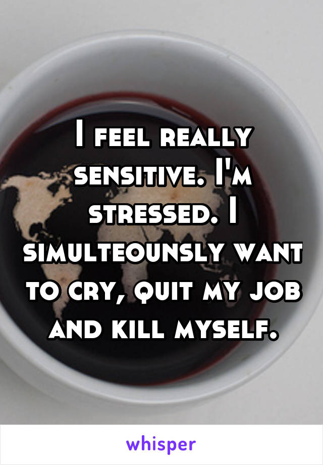 I feel really sensitive. I'm stressed. I simulteounsly want to cry, quit my job and kill myself.