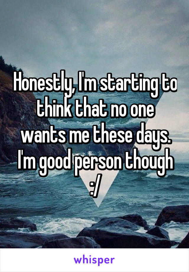 Honestly, I'm starting to think that no one wants me these days. I'm good person though :/