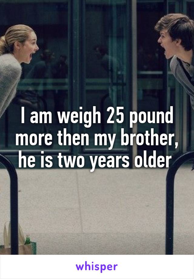 I am weigh 25 pound more then my brother, he is two years older 