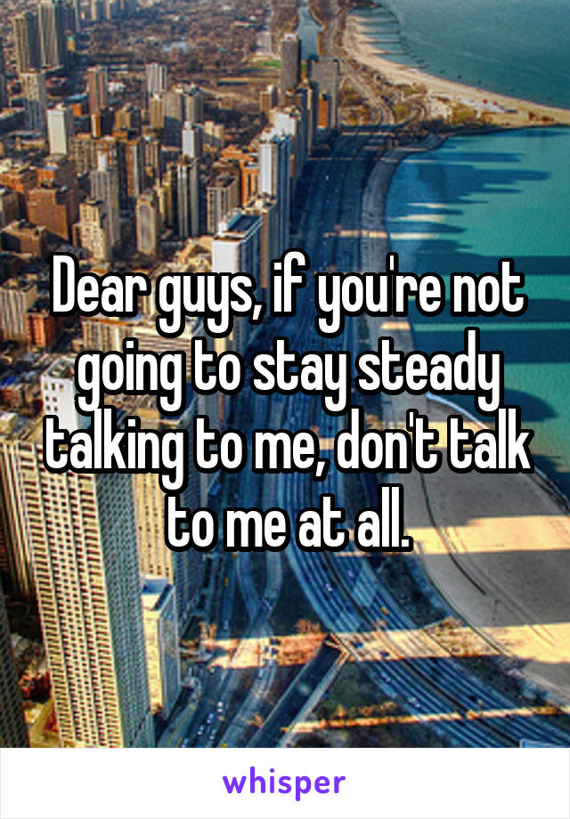 Dear guys, if you're not going to stay steady talking to me, don't talk to me at all.