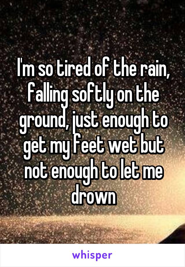 I'm so tired of the rain, falling softly on the ground, just enough to get my feet wet but not enough to let me drown