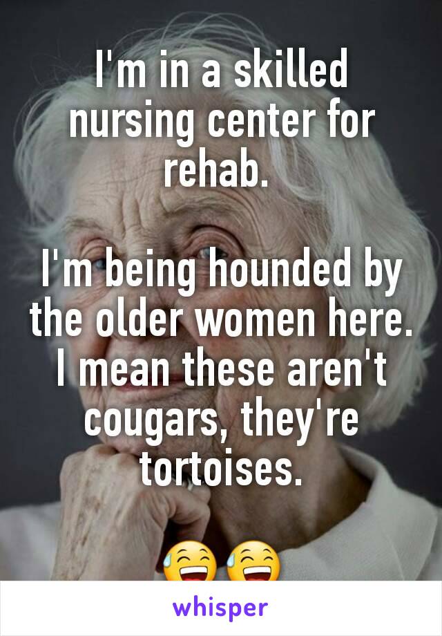 I'm in a skilled nursing center for rehab. 

I'm being hounded by the older women here. I mean these aren't cougars, they're tortoises.

😅😅