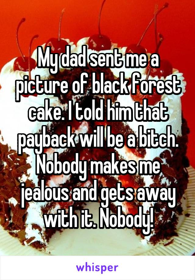 My dad sent me a picture of black forest cake. I told him that payback will be a bitch. Nobody makes me jealous and gets away with it. Nobody!