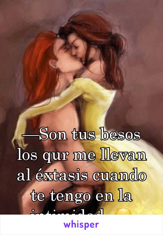 —Son tus besos los qur me llevan al éxtasis cuando te tengo en la intimidad..😏