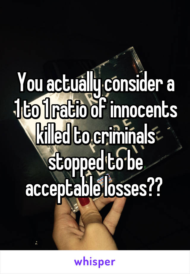 You actually consider a 1 to 1 ratio of innocents killed to criminals stopped to be acceptable losses?? 