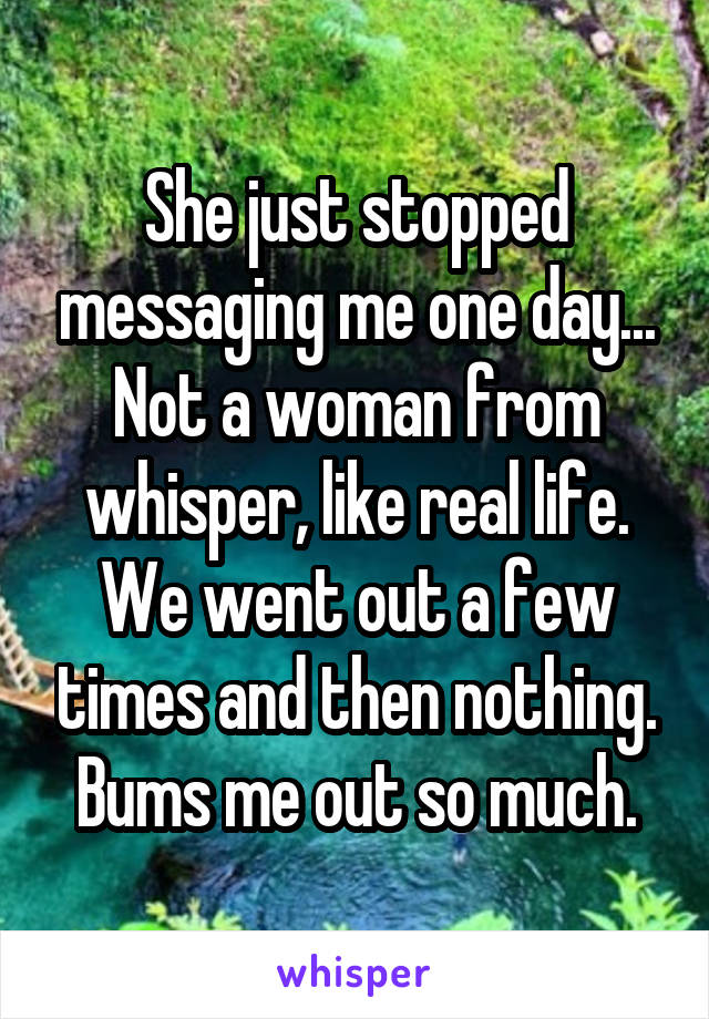 She just stopped messaging me one day... Not a woman from whisper, like real life. We went out a few times and then nothing. Bums me out so much.