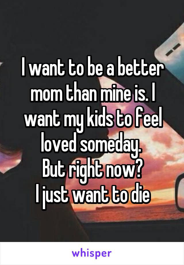 I want to be a better mom than mine is. I want my kids to feel loved someday. 
But right now?
I just want to die