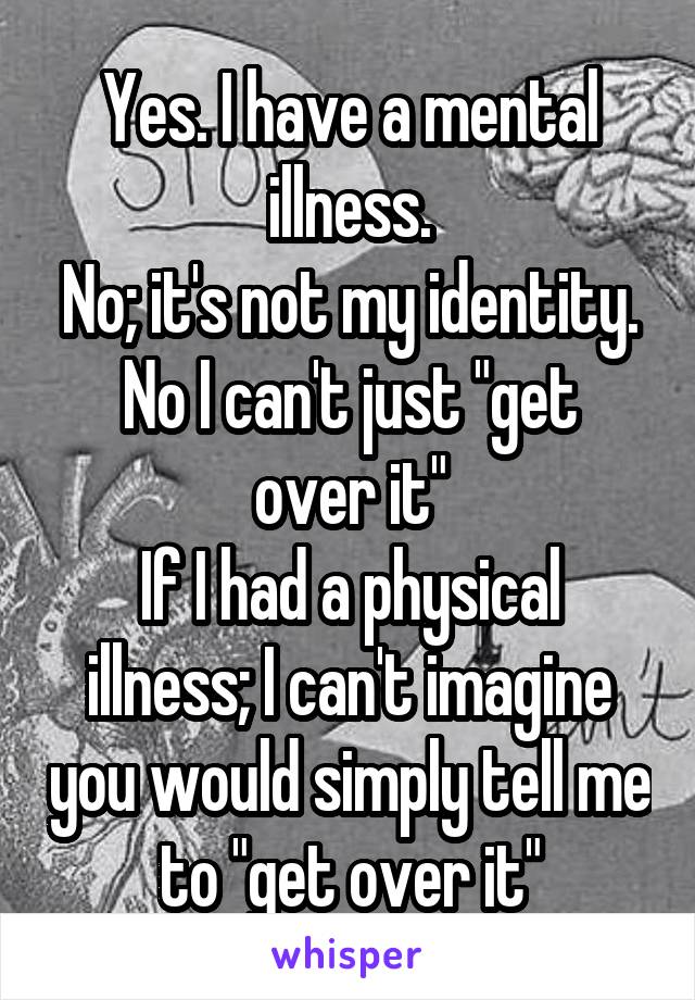 Yes. I have a mental illness.
No; it's not my identity.
No I can't just "get over it"
If I had a physical illness; I can't imagine you would simply tell me to "get over it"