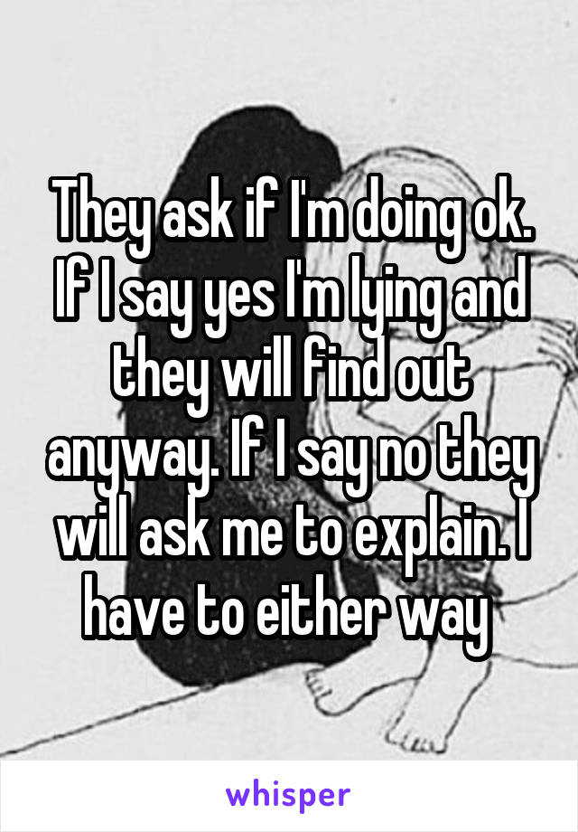 They ask if I'm doing ok. If I say yes I'm lying and they will find out anyway. If I say no they will ask me to explain. I have to either way 