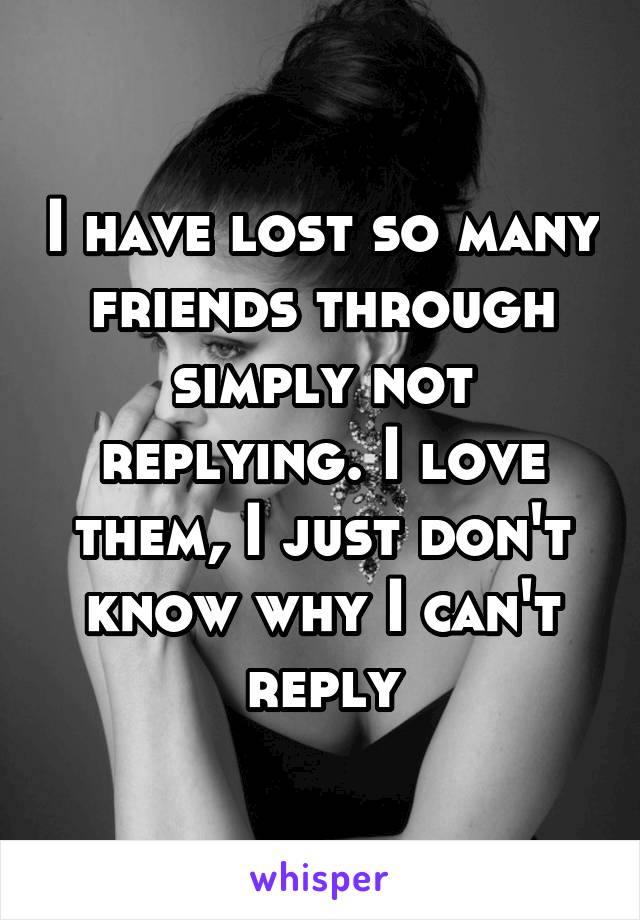 I have lost so many friends through simply not replying. I love them, I just don't know why I can't reply