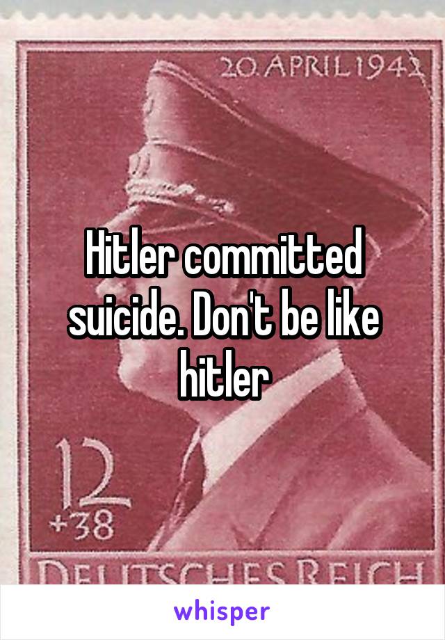 Hitler committed suicide. Don't be like hitler