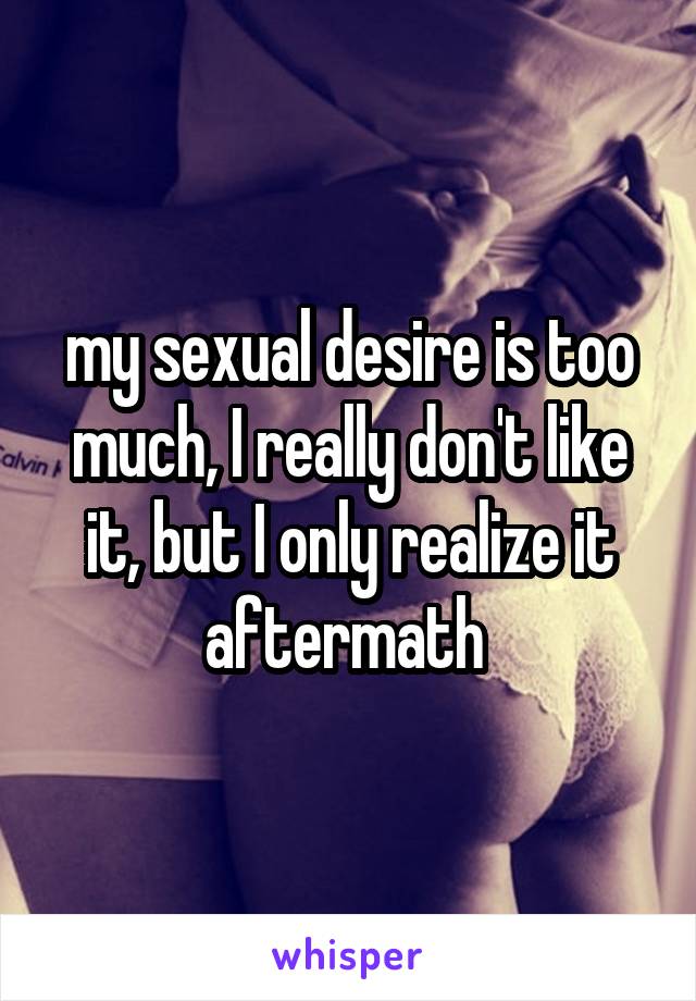 my sexual desire is too much, I really don't like it, but I only realize it aftermath 