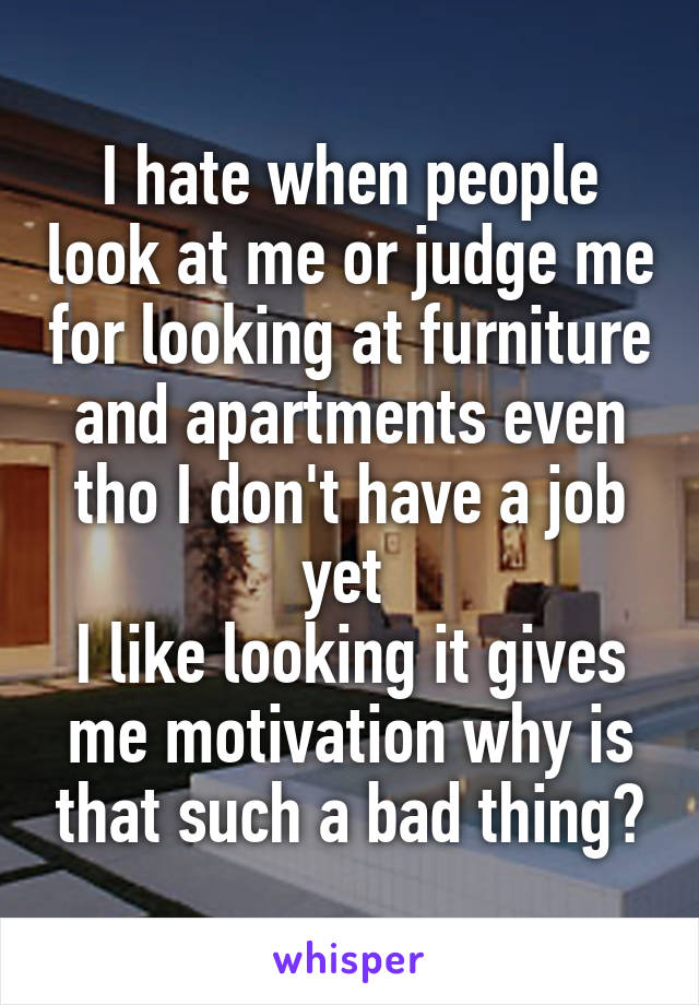 I hate when people look at me or judge me for looking at furniture and apartments even tho I don't have a job yet 
I like looking it gives me motivation why is that such a bad thing?