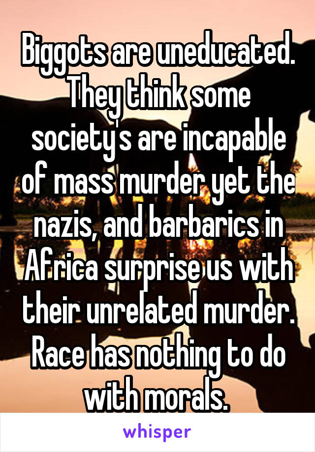 Biggots are uneducated. They think some society's are incapable of mass murder yet the nazis, and barbarics in Africa surprise us with their unrelated murder. Race has nothing to do with morals. 