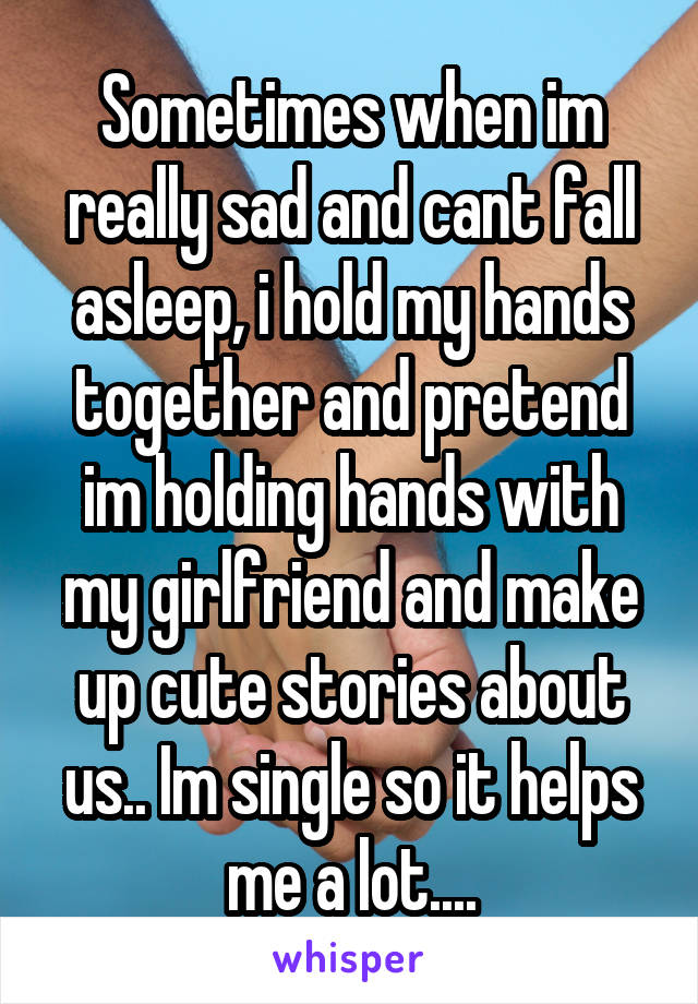 Sometimes when im really sad and cant fall asleep, i hold my hands together and pretend im holding hands with my girlfriend and make up cute stories about us.. Im single so it helps me a lot....