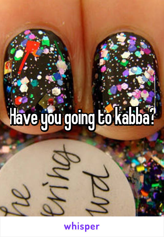 Have you going to kabba?