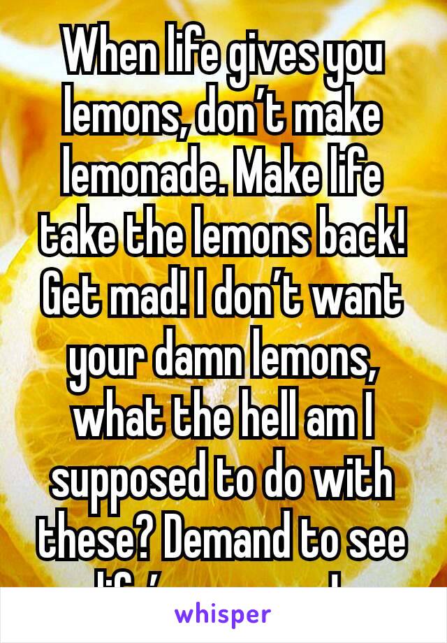 When life gives you lemons, don’t make lemonade. Make life take the lemons back! Get mad! I don’t want your damn lemons, what the hell am I supposed to do with these? Demand to see life’s manager! 