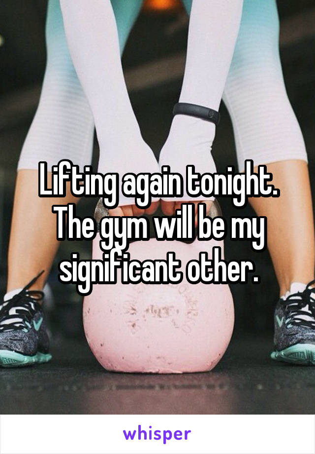 Lifting again tonight. The gym will be my significant other.