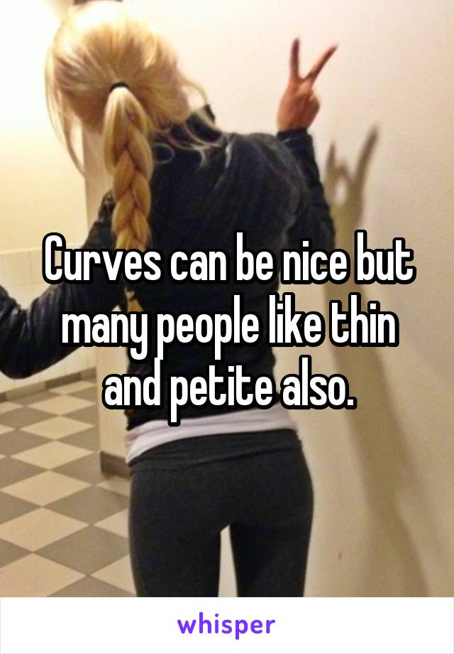 Curves can be nice but many people like thin and petite also.