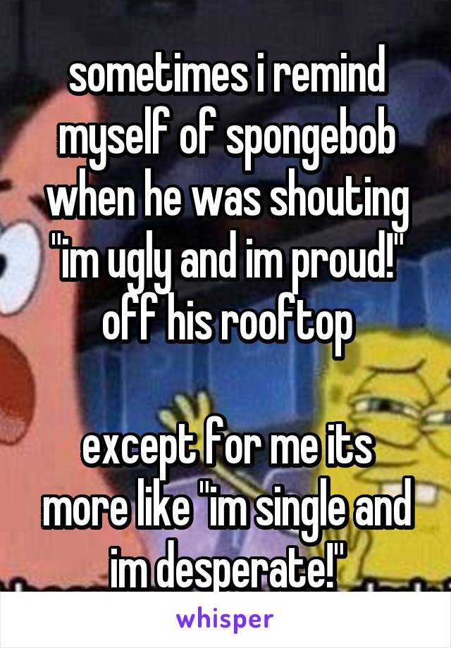 sometimes i remind myself of spongebob when he was shouting "im ugly and im proud!" off his rooftop

except for me its more like "im single and im desperate!"