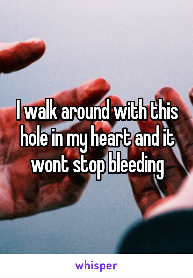 I walk around with this hole in my heart and it wont stop bleeding