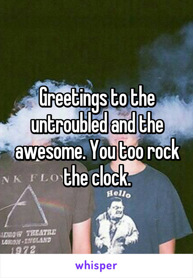 Greetings to the untroubled and the awesome. You too rock the clock.