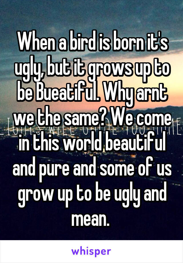 When a bird is born it's ugly, but it grows up to be Bueatiful. Why arnt we the same? We come in this world beautiful and pure and some of us grow up to be ugly and mean. 