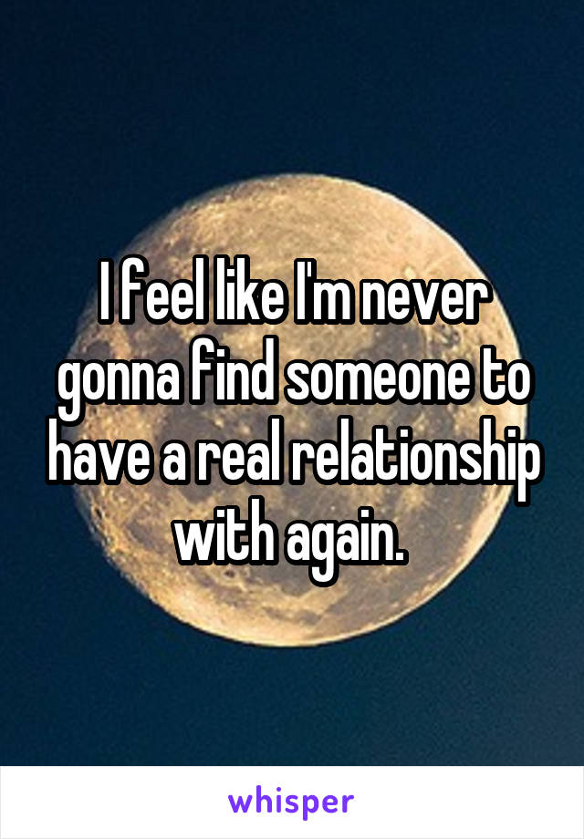 I feel like I'm never gonna find someone to have a real relationship with again. 